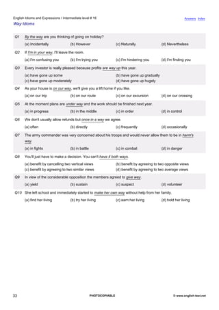 intermediate-16
28.
English Idioms and Expressions / Intermediate level # 16                                                                           Answers Index
Way Idioms


                  Q1   By the way are you thinking of going on holiday?
                       (a) Incidentally              (b) However                     (c) Naturally                (d) Nevertheless

                  Q2   If I'm in your way, I'll leave the room.
                       (a) I'm confusing you         (b) I'm trying you              (c) I'm hindering you        (d) I'm finding you

                  Q3   Every investor is really pleased because profits are way up this year.
                       (a) have gone up some                                         (b) have gone up gradually
                       (c) have gone up moderately                                   (d) have gone up hugely

                  Q4   As your house is on our way, we'll give you a lift home if you like.
                       (a) on our trip               (b) on our route                (c) on our excursion         (d) on our crossing

                  Q5   At the moment plans are under way and the work should be finished next year.
                       (a) in progress               (b) in the middle               (c) in order                 (d) in control

                  Q6   We don't usually allow refunds but once in a way we agree.
                       (a) often                     (b) directly                    (c) frequently               (d) occasionally

                  Q7   The army commander was very concerned about his troops and would never allow them to be in harm's
                       way.
                       (a) in fights                 (b) in battle                   (c) in combat                (d) in danger

                  Q8   You'll just have to make a decision. You can't have it both ways.
                       (a) benefit by cancelling two vertical views                  (b) benefit by agreeing to two opposite views
                       (c) benefit by agreeing to two similar views                  (d) benefit by agreeing to two average views

                  Q9   In view of the considerable opposition the members agreed to give way.
                       (a) yield                     (b) sustain                     (c) suspect                  (d) volunteer

                  Q10 She left school and immediately started to make her own way without help from her family.
                       (a) find her living           (b) try her living              (c) earn her living          (d) hold her living




33                                                                   PHOTOCOPIABLE                                        © www.english-test.net
 