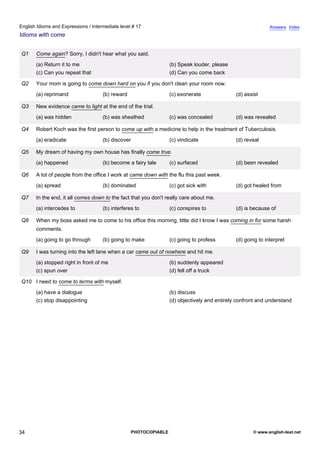 intermediate-17
29.
English Idioms and Expressions / Intermediate level # 17                                                                    Answers Index
Idioms with come


                  Q1   Come again? Sorry, I didn't hear what you said.
                       (a) Return it to me                                       (b) Speak louder, please
                       (c) Can you repeat that                                   (d) Can you come back

                  Q2   Your mom is going to come down hard on you if you don't clean your room now.
                       (a) reprimand                (b) reward                   (c) exonerate               (d) assist

                  Q3   New evidence came to light at the end of the trial.
                       (a) was hidden               (b) was sheathed             (c) was concealed           (d) was revealed

                  Q4   Robert Koch was the first person to come up with a medicine to help in the treatment of Tuberculosis.
                       (a) eradicate                (b) discover                 (c) vindicate               (d) reveal

                  Q5   My dream of having my own house has finally come true.
                       (a) happened                 (b) become a fairy tale      (c) surfaced                (d) been revealed

                  Q6   A lot of people from the office I work at came down with the flu this past week.
                       (a) spread                   (b) dominated                (c) got sick with           (d) got healed from

                  Q7   In the end, it all comes down to the fact that you don't really care about me.
                       (a) intercedes to            (b) interferes to            (c) conspires to            (d) is because of

                  Q8   When my boss asked me to come to his office this morning, little did I know I was coming in for some harsh
                       comments.
                       (a) going to go through      (b) going to make            (c) going to profess        (d) going to interpret

                  Q9   I was turning into the left lane when a car came out of nowhere and hit me.
                       (a) stopped right in front of me                          (b) suddenly appeared
                       (c) spun over                                             (d) fell off a truck

                  Q10 I need to come to terms with myself.
                       (a) have a dialogue                                       (b) discuss
                       (c) stop disappointing                                    (d) objectively and entirely confront and understand




34                                                               PHOTOCOPIABLE                                      © www.english-test.net
 