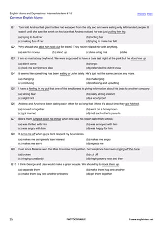 intermediate-18
30.
English Idioms and Expressions / Intermediate level # 18                                                                       Answers Index
Common English Idioms


                  Q1   Tom told Andrea that giant turtles had escaped from the city zoo and were eating only left-handed people. It
                       wasn't until she saw the smirk on his face that Andrea noticed he was just pulling her leg.
                       (a) trying to hurt her                                   (b) fooling her
                       (c) making fun of her                                    (d) trying to make her fall

                  Q2   Why should she stick her neck out for them? They never helped her with anything.
                       (a) ask for money           (b) stand up                 (c) take a big risk           (d) lie

                  Q3   I am so mad at my boyfriend. We were supposed to have a date last night at the park but he stood me up.
                       (a) didn't come                                          (b) forgot
                       (c) took me somewhere else                               (d) pretended he didn't know

                  Q4   It seems like something has been eating at John lately. He's just not the same person any more.
                       (a) changing                                             (b) challenging
                       (c) confusing                                            (d) bothering and upsetting

                  Q5   I have a feeling in my gut that one of the employees is giving information about his boss to another company.
                       (a) strong fear                                          (b) really strong instinct
                       (c) slight hint                                          (d) a lot of proof

                  Q6   Andrew and Ana have been dating each other for so long that I think it's about time they got hitched.
                       (a) moved in together                                    (b) went on a honeymoon
                       (c) got married                                          (d) met each other's parents

                  Q7   Bob's mom jumped down his throat when she saw his report card from school.
                       (a) was thrilled with him                                (b) was annoyed with him
                       (c) was angry with him                                   (d) was happy for him

                  Q8   It turns me off when guys dont respect my boundaries.
                       (a) makes me completely lose interest                    (b) makes me angry
                       (c) makes me sorry                                       (d) regrets me

                  Q9   Ever since Melanie won the Miss Universe Competition, her telephone has been ringing off the hook.
                       (a) broken                                               (b) cut off
                       (c) ringing constantly                                   (d) ringing every now and then

                  Q10 I think George and Lisa would make a great couple. We should try to hook them up.
                       (a) separate them                                        (b) make them hug one another
                       (c) make them buy one another presents                   (d) get them together




35                                                             PHOTOCOPIABLE                                            © www.english-test.net
 