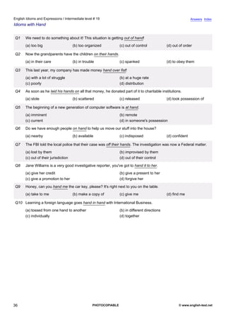 intermediate-19
31.
English Idioms and Expressions / Intermediate level # 19                                                                         Answers Index
Idioms with Hand


                  Q1   We need to do something about it! This situation is getting out of hand!
                       (a) too big                     (b) too organized           (c) out of control            (d) out of order

                  Q2   Now the grandparents have the children on their hands.
                       (a) in their care               (b) in trouble              (c) spanked                   (d) to obey them

                  Q3   This last year, my company has made money hand over fist!
                       (a) with a lot of struggle                                  (b) at a huge rate
                       (c) poorly                                                  (d) distribution

                  Q4   As soon as he laid his hands on all that money, he donated part of it to charitable institutions.
                       (a) stole                       (b) scattered               (c) released                  (d) took possession of

                  Q5   The beginning of a new generation of computer software is at hand.
                       (a) imminent                                                (b) remote
                       (c) current                                                 (d) in someone's possession

                  Q6   Do we have enough people on hand to help us move our stuff into the house?
                       (a) nearby                      (b) available               (c) indisposed                (d) confident

                  Q7   The FBI told the local police that their case was off their hands. The investigation was now a Federal matter.
                       (a) lost by them                                            (b) improvised by them
                       (c) out of their jurisdiction                               (d) out of their control

                  Q8   Jane Williams is a very good investigative reporter, you've got to hand it to her.
                       (a) give her credit                                         (b) give a present to her
                       (c) give a promotion to her                                 (d) forgive her

                  Q9   Honey, can you hand me the car key, please? It's right next to you on the table.
                       (a) take to me                  (b) make a copy of          (c) give me                   (d) find me

                  Q10 Learning a foreign language goes hand in hand with International Business.
                       (a) tossed from one hand to another                         (b) in different directions
                       (c) individually                                            (d) together




36                                                                 PHOTOCOPIABLE                                        © www.english-test.net
 