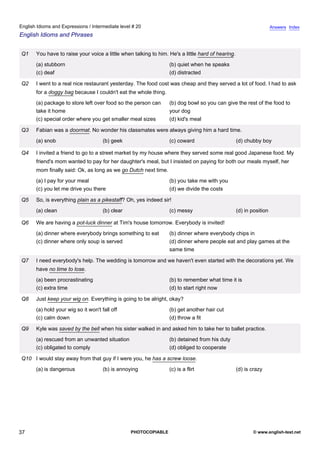 intermediate-20
32.
English Idioms and Expressions / Intermediate level # 20                                                                              Answers Index
English Idioms and Phrases


                  Q1    You have to raise your voice a little when talking to him. He's a little hard of hearing.
                        (a) stubborn                                               (b) quiet when he speaks
                        (c) deaf                                                   (d) distracted

                  Q2    I went to a real nice restaurant yesterday. The food cost was cheap and they served a lot of food. I had to ask
                        for a doggy bag because I couldn't eat the whole thing.
                        (a) package to store left over food so the person can      (b) dog bowl so you can give the rest of the food to
                        take it home                                               your dog
                        (c) special order where you get smaller meal sizes         (d) kid's meal

                  Q3    Fabian was a doormat. No wonder his classmates were always giving him a hard time.
                        (a) snob                       (b) geek                    (c) coward                       (d) chubby boy

                  Q4    I invited a friend to go to a street market by my house where they served some real good Japanese food. My
                        friend's mom wanted to pay for her daughter's meal, but I insisted on paying for both our meals myself, her
                        mom finally said: Ok, as long as we go Dutch next time.
                        (a) I pay for your meal                                    (b) you take me with you
                        (c) you let me drive you there                             (d) we divide the costs

                  Q5    So, is everything plain as a pikestaff? Oh, yes indeed sir!
                        (a) clean                      (b) clear                   (c) messy                        (d) in position

                  Q6    We are having a pot-luck dinner at Tim's house tomorrow. Everybody is invited!
                        (a) dinner where everybody brings something to eat         (b) dinner where everybody chips in
                        (c) dinner where only soup is served                       (d) dinner where people eat and play games at the
                                                                                   same time

                  Q7    I need everybody's help. The wedding is tomorrow and we haven't even started with the decorations yet. We
                        have no time to lose.
                        (a) been procrastinating                                   (b) to remember what time it is
                        (c) extra time                                             (d) to start right now

                  Q8    Just keep your wig on. Everything is going to be alright, okay?
                        (a) hold your wig so it won't fall off                     (b) get another hair cut
                        (c) calm down                                              (d) throw a fit

                  Q9    Kyle was saved by the bell when his sister walked in and asked him to take her to ballet practice.
                        (a) rescued from an unwanted situation                     (b) detained from his duty
                        (c) obligated to comply                                    (d) obliged to cooperate

                  Q10 I would stay away from that guy if I were you, he has a screw loose.
                        (a) is dangerous               (b) is annoying             (c) is a flirt                   (d) is crazy




37                                                                 PHOTOCOPIABLE                                            © www.english-test.net
 