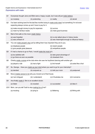 intermediate-21
33.
English Idioms and Expressions / Intermediate level # 21                                                                             Answers Index
Expressions with make


                  Q1   Everybody thought Jane and Elliot were a happy couple, but it was all just make believe.
                       (a) modesty                  (b) pretending                 (c) reality                   (d) denial

                  Q2   I've been working hard for the last few months trying to make ends meet, but something I'm not even
                       expecting always comes up and I have to pay for it.
                       (a) make enough money to pay for expenses                   (b) survive
                       (c) meet my family's needs                                  (d) make good business

                  Q3   Man's first walk on the moon made history.
                       (a) was forgotten                                           (b) is only talked about in history books
                       (c) was unheard of                                          (d) was meaningful enough to influence history

                  Q4   You can make people's day just by telling them how important they are to you.
                       (a) displease people                                        (b) resent people
                       (c) give people great pleasure                              (d) antipathize people

                  Q5   If I had a chance to go to Paris, I would make the most of it.
                       (a) be satisfied with                                       (b) take great advantage of
                       (c) go there as soon as possible                            (d) drawback from

                  Q6   Charity made a scene at the club when she saw her boyfriend dancing with another girl.
                       (a) played a role            (b) had a fight                (c) hid herself               (d) acted like a fool

                  Q7   So, George... Have you made up your mind where you want to go for your internship?
                       (a) decided                  (b) conjured up                (c) told your mom             (d) postponed

                  Q8   Now it makes sense to me why you moved out of that house.
                       (a) I am intrigued           (b) I understand               (c) it frustrates me          (d) it concerns

                  Q9   Ana finally made it. She is an excellent doctor.
                       (a) failed                   (b) receded                    (c) succeeded                 (d) blew it

                  Q10 Mom, can you tell Todd to stop making fun of me?
                       (a) mocking                  (b) lying to                   (c) flattering                (d) flirting with




38                                                                 PHOTOCOPIABLE                                         © www.english-test.net
 
