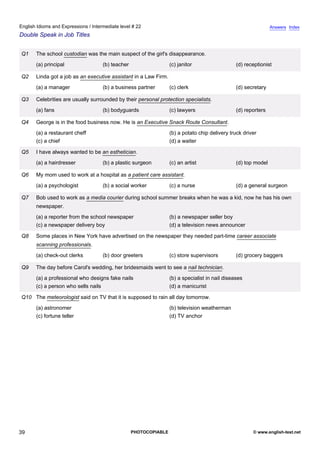 intermediate-22
34.
English Idioms and Expressions / Intermediate level # 22                                                                         Answers Index
Double Speak in Job Titles


                  Q1    The school custodian was the main suspect of the girl's disappearance.
                        (a) principal               (b) teacher                    (c) janitor                   (d) receptionist

                  Q2    Linda got a job as an executive assistant in a Law Firm.
                        (a) a manager               (b) a business partner         (c) clerk                     (d) secretary

                  Q3    Celebrities are usually surrounded by their personal protection specialists.
                        (a) fans                    (b) bodyguards                 (c) lawyers                   (d) reporters

                  Q4    George is in the food business now. He is an Executive Snack Route Consultant.
                        (a) a restaurant cheff                                     (b) a potato chip delivery truck driver
                        (c) a chief                                                (d) a waiter

                  Q5    I have always wanted to be an esthetician.
                        (a) a hairdresser           (b) a plastic surgeon          (c) an artist                 (d) top model

                  Q6    My mom used to work at a hospital as a patient care assistant.
                        (a) a psychologist          (b) a social worker            (c) a nurse                   (d) a general surgeon

                  Q7    Bob used to work as a media courier during school summer breaks when he was a kid, now he has his own
                        newspaper.
                        (a) a reporter from the school newspaper                   (b) a newspaper seller boy
                        (c) a newspaper delivery boy                               (d) a television news announcer

                  Q8    Some places in New York have advertised on the newspaper they needed part-time career associate
                        scanning professionals.
                        (a) check-out clerks        (b) door greeters              (c) store supervisors         (d) grocery baggers

                  Q9    The day before Carol's wedding, her bridesmaids went to see a nail technician.
                        (a) a professional who designs fake nails                  (b) a specialist in nail diseases
                        (c) a person who sells nails                               (d) a manicurist

                  Q10 The meteorologist said on TV that it is supposed to rain all day tomorrow.
                        (a) astronomer                                             (b) television weatherman
                        (c) fortune teller                                         (d) TV anchor




39                                                                PHOTOCOPIABLE                                         © www.english-test.net
 