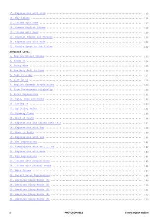 15. Expressions with cold ..................................................................     115
16. Way Idioms .............................................................................     116
17. Idioms with come .......................................................................     117
18. Common English Idioms ..................................................................     118
19. Idioms with Hand .......................................................................     119
20. English Idioms and Phrases .............................................................     120
21. Expressions with make ..................................................................     121
22. Double Speak in Job Titles .............................................................     122

Advanced Level
1. English Animal Idioms ...................................................................     123
2. Hands on ................................................................................     124
3. Lucky Alex ..............................................................................     125
4. How Mary fell in love ...................................................................     126
5. Call it a day ...........................................................................     127
6. Live up to ..............................................................................     128
7. English Grammar Prepositions ............................................................     129
8. From Shakespeare originally .............................................................     130
9. Water Expressions .......................................................................     131
10. Cats, Dogs and Ducks ...................................................................     132
11. Losing It ..............................................................................     133
12. Splitting Hairs ........................................................................     134
13. Squeaky Clean ..........................................................................     135
14. Word of Mouth ..........................................................................     136
15. Expressions and idioms with thin .......................................................     137
16. Expressions with Top ...................................................................     138
17. Down to Earth ..........................................................................     139
18. Expressions with low ...................................................................     140
19. Hot expressions ........................................................................     141
20. Comparisons with as .... as ............................................................     142
21. Expressions with make ..................................................................     143
22. Egg expressions ........................................................................     144
23. Idioms with prepositions ...............................................................     145
24. Idioms with phrasal verbs ..............................................................     146
25. Mark Idioms ............................................................................     147
26. Retail Sales Expressions ...............................................................     148
27. American Slang Words (1) ...............................................................     149
28. American Slang Words (2) ...............................................................     150
29. American Slang Words (3) ...............................................................     151
30. American Slang Words (4) ...............................................................     152
31. American Slang Words (5) ...............................................................     153




4                                     PHOTOCOPIABLE                             © www.english-test.net
 