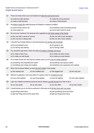 advanced-1
35.
English Idioms and Expressions / Advanced level # 1                                                                        Answers Index
English Animal Idioms


             Q1    There are times when you must decide and take the bull by the horns.
                   (a) make the right decision                                 (b) make the wrong decision
                   (c) make a bold decision                                    (d) make a final decision

             Q2    He leads a dog's life really because his freedom is always curtailed.
                   (a) never knows what to do                                  (b) sometimes does something wrong
                   (c) never goes out                                          (d) never does what he wants

             Q3    No-one ever mentions him because he's regarded as the black sheep of the family.
                   (a) the one with a sense of humour                          (b) the one with a bad reputation
                   (c) the one who is always late                              (d) the one who never washes

             Q4    I shouldn't go outside without a raincoat because it's raining cats and dogs.
                   (a) it's just started to rain                               (b) it's going to rain
                   (c) it's raining very heavily                               (d) it's raining a little

             Q5    You shouldn't sign there I think he's about to make a monkey out of you.
                   (a) to make a fool of you                                   (b) to make you lose money
                   (c) to make you feel stupid                                 (d) to make you lose interest

             Q6    It's a lovely house and very big but nobody uses it so it's a bit of a white elephant.
                   (a) something very beautiful and useful                     (b) something very big and useful
                   (c) something very cheap and useless                        (d) something very expensive and useless

             Q7    When the business folded, he took the lion's share of the assets.
                   (a) the easiest part            (b) the smallest part       (c) the biggest part         (d) the only part

             Q8    Without my glasses I can't see where I'm going in fact I'm as blind as a bat.
                   (a) very short sighted          (b) very long sighted       (c) very far sighted         (d) very clear sighted

             Q9    I get very irritated sometimes because they're always up with the lark and I like to lie in.
                   (a) up very easily              (b) up very early           (c) up very often            (d) up very noisily

             Q10 I would advise you to do that as well and in that way you'll kill two birds with one stone.
                   (a) get things done twice                                   (b) get something done two times
                   (c) get two things done at the same time                    (d) get two things done twice




40                                                             PHOTOCOPIABLE                                       © www.english-test.net
 