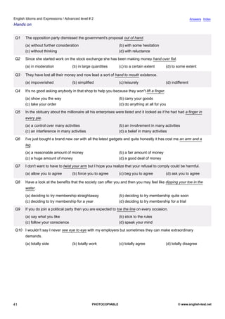 advanced-2
36.
English Idioms and Expressions / Advanced level # 2                                                                          Answers Index
Hands on


             Q1   The opposition party dismissed the government's proposal out of hand.
                  (a) without further consideration                          (b) with some hesitation
                  (c) without thinking                                       (d) with reluctance

             Q2   Since she started work on the stock exchange she has been making money hand over fist.
                  (a) in moderation            (b) in large quantities       (c) to a certain extent       (d) to some extent

             Q3   They have lost all their money and now lead a sort of hand to mouth existence.
                  (a) impoverished             (b) simplified                (c) leisurely                 (d) indifferent

             Q4   It's no good asking anybody in that shop to help you because they won't lift a finger.
                  (a) show you the way                                       (b) carry your goods
                  (c) take your order                                        (d) do anything at all for you

             Q5   In the obituary about the millionaire all his enterprises were listed and it looked as if he had had a finger in
                  every pie.
                  (a) a control over many activities                         (b) an involvement in many activities
                  (c) an interference in many activities                     (d) a belief in many activities

             Q6   I've just bought a brand new car with all the latest gadgets and quite honestly it has cost me an arm and a
                  leg.
                  (a) a reasonable amount of money                           (b) a fair amount of money
                  (c) a huge amount of money                                 (d) a good deal of money

             Q7   I don't want to have to twist your arm but I hope you realize that your refusal to comply could be harmful.
                  (a) allow you to agree       (b) force you to agree        (c) beg you to agree          (d) ask you to agree

             Q8   Have a look at the benefits that the society can offer you and then you may feel like dipping your toe in the
                  water.
                  (a) deciding to try membership straightaway                (b) deciding to try membership quite soon
                  (c) deciding to try membership for a year                  (d) deciding to try membership for a trial

             Q9   If you do join a political party then you are expected to toe the line on every occasion.
                  (a) say what you like                                      (b) stick to the rules
                  (c) follow your conscience                                 (d) speak your mind

             Q10 I wouldn't say I never see eye to eye with my employers but sometimes they can make extraordinary
                  demands.
                  (a) totally side             (b) totally work              (c) totally agree             (d) totally disagree




41                                                          PHOTOCOPIABLE                                          © www.english-test.net
 