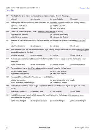 advanced-3
37.
English Idioms and Expressions / Advanced level # 3                                                                       Answers Index
Lucky Alex


             Q1    Alex had lost a lot of money and as a consequence was feeling down in the dumps.
                   (a) lonely                   (b) miserable               (c) uncomfortable            (d) uneasy

             Q2    He had given in to a longstanding weakness of his and pinned his hopes on the favourite winning the race.
                   (a) made a wish about                                    (b) tried his luck with
                   (c) made a promise                                       (d) put a lot of faith in

             Q3    This horse in all honesty didn't have a snowball's chance in hell of winning.
                   (a) a chance in a million                                (b) a chance worth taking
                   (c) a chance of success                                  (d) a chance of a lifetime

             Q4    Alex said he had had a dream about the horse winning but most people regarded this story with a pinch of
                   salt.
                   (a) with enthusiasm          (b) with caution            (c) with care                (d) with luck

             Q5    What happened was that the stupid animal took fright halfway through the course and without batting an eyelid
                   decided to go back to the start.
                   (a) taking a chance          (b) turning round           (c) looking                  (d) worrying at all

             Q6    As far as Alex was concerned this was the last straw and he vowed he would never risk money on a horse
                   ever again.
                   (a) the final decision       (b) the final moment        (c) the final disaster       (d) the final occasion

             Q7    The trouble was that he didn't have a bean not even enough to pay for the fare home.
                   (a) didn't have a wallet                                 (b) didn't have a penny
                   (c) didn't have any change                               (d) didn't have a ticket

             Q8    He decided he would swallow his pride and try and hitchhike.
                   (a) take his medicine                                    (b) take no interest in other people
                   (c) not worry what people thought                        (d) forget about himself

             Q9    Fortunately it wasn't long before he got a lift with an old man who had a heart of gold and gave him some
                   money.
                   (a) was very generous        (b) was very wise           (c) was very old             (d) was very ill

             Q10 He told him to invest it wisely, which Alex did. He bought a ticket for the lottery and his ship came home
                   because he won the jackpot.
                   (a) his mind changed         (b) his opinion changed     (c) his luck changed         (d) his views changed




42                                                          PHOTOCOPIABLE                                          © www.english-test.net
 