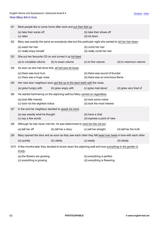 advanced-4
38.
English Idioms and Expressions / Advanced level # 4                                                                          Answers Index
How Mary fell in love


             Q1    Most people like to come home after work and put their feet up.
                   (a) take their socks off                                    (b) take their shoes off
                   (c) relax                                                   (d) sit down

             Q2    Mary was exactly the same as everybody else but this particular night she wanted to let her hair down.
                   (a) wash her hair                                           (b) comb her hair
                   (c) really enjoy herself                                    (d) really comb her hair

             Q3    She put her favourite CD on and turned it up full blast.
                   (a) to complete volume        (b) to exact volume           (c) to fine volume            (d) to maximum volume

             Q4    As soon as she had done that, all hell was let loose.
                   (a) there was loud hum                                      (b) there was sound of thunder
                   (c) there was a huge noise                                  (d) there was an enormous flame

             Q5    Her next door neighbour soon got fed up to the back teeth with the noise.
                   (a) grew hungry with          (b) grew angry with           (c) grew mad about            (d) grew very tired of

             Q6    He started hammering on the adjoining wall but Mary carried on regardless.
                   (a) took little interest                                    (b) took some notice
                   (c) took not the slightest notice                           (d) took the most interest

             Q7    In the end her neighbour decided to speak his mind.
                   (a) say exactly what he thought                             (b) have a chat
                   (c) say a few words                                         (d) express a point of view

             Q8    Although he had never met her, he was determined to read her the riot act.
                   (a) tell her off              (b) tell her a story          (c) tell her straight         (d) tell her the truth

             Q9    Mary opened the door and as soon as they saw each other they fell head over heels in love with each other.
                   (a) quickly                   (b) utterly                   (c) easily                    (d) slowly

             Q10 A few months later they decided to knock down the adjoining wall and now everything in the garden is
                   lovely.
                   (a) the flowers are growing                                 (b) everything is perfect
                   (c) everything is growing                                   (d) everything is flowering




43                                                             PHOTOCOPIABLE                                         © www.english-test.net
 