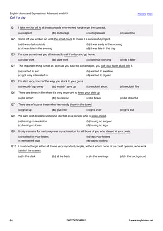 advanced-5
39.
English Idioms and Expressions / Advanced level # 5                                                                         Answers Index
Call it a day


             Q1    I take my hat off to all those people who worked hard to get the contract.
                   (a) respect                   (b) encourage               (c) congratulate             (d) welcome

             Q2    Some of you worked on until the small hours to make it a successful project.
                   (a) it was dark outside                                   (b) it was early in the morning
                   (c) it was late in the evening                            (d) it was late in the day

             Q3    I'm sure sometimes you all wanted to call it a day and go home.
                   (a) stop work                 (b) start work              (c) continue working         (d) do it later

             Q4    The important thing is that as soon as you saw the advantages, you got your teeth stuck into it.
                   (a) started to eat                                        (b) wanted to swallow
                   (c) got very interested in                                (d) wanted to digest

             Q5    I'm also very proud of the way you stuck to your guns.
                   (a) wouldn't go away          (b) wouldn't give up        (c) wouldn't shoot           (d) wouldn't fire

             Q6    There are times in life when it's very important to keep your chin up.
                   (a) be smart                  (b) be careful              (c) be brave                 (d) be cheerful

             Q7    There are of course those who very easily throw in the towel.
                   (a) give up                   (b) give into               (c) give over                (d) give out

             Q8    We can best describe someone like that as a person who is weak-kneed.
                   (a) having no resolution                                  (b) having no support
                   (c) having no ideas                                       (d) having no legs

             Q9    It only remains for me to express my admiration for all those of you who stayed at your posts.
                   (a) waited for your letters                               (b) kept your letters
                   (c) remained loyal                                        (d) stayed waiting

             Q10 I must not forget either all those very important people, without whom none of us could operate, who work
                   behind the scenes.
                   (a) in the dark               (b) at the back             (c) in the evenings          (d) in the background




44                                                           PHOTOCOPIABLE                                        © www.english-test.net
 