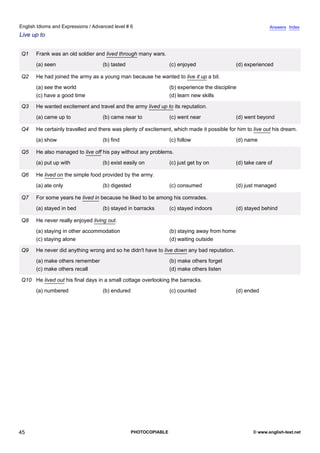 advanced-6
40.
English Idioms and Expressions / Advanced level # 6                                                                     Answers Index
Live up to


             Q1    Frank was an old soldier and lived through many wars.
                   (a) seen                    (b) tasted                    (c) enjoyed                  (d) experienced

             Q2    He had joined the army as a young man because he wanted to live it up a bit.
                   (a) see the world                                         (b) experience the discipline
                   (c) have a good time                                      (d) learn new skills

             Q3    He wanted excitement and travel and the army lived up to its reputation.
                   (a) came up to              (b) came near to              (c) went near                (d) went beyond

             Q4    He certainly travelled and there was plenty of excitement, which made it possible for him to live out his dream.
                   (a) show                    (b) find                      (c) follow                   (d) name

             Q5    He also managed to live off his pay without any problems.
                   (a) put up with             (b) exist easily on           (c) just get by on           (d) take care of

             Q6    He lived on the simple food provided by the army.
                   (a) ate only                (b) digested                  (c) consumed                 (d) just managed

             Q7    For some years he lived in because he liked to be among his comrades.
                   (a) stayed in bed           (b) stayed in barracks        (c) stayed indoors           (d) stayed behind

             Q8    He never really enjoyed living out.
                   (a) staying in other accommodation                        (b) staying away from home
                   (c) staying alone                                         (d) waiting outside

             Q9    He never did anything wrong and so he didn't have to live down any bad reputation.
                   (a) make others remember                                  (b) make others forget
                   (c) make others recall                                    (d) make others listen

             Q10 He lived out his final days in a small cottage overlooking the barracks.
                   (a) numbered                (b) endured                   (c) counted                  (d) ended




45                                                           PHOTOCOPIABLE                                       © www.english-test.net
 