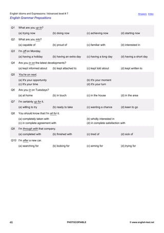 advanced-7
41.
English Idioms and Expressions / Advanced level # 7                                                                          Answers Index
English Grammar Prepositions


             Q1   What are you up to?
                  (a) trying now               (b) doing now                  (c) achieving now            (d) starting now

             Q2   What are you into?
                  (a) capable of               (b) proud of                   (c) familiar with            (d) interested in

             Q3   I'm off on Monday.
                  (a) having a holiday         (b) having an extra day        (c) having a long day        (d) having a short day

             Q4   Are you in on the latest developments?
                  (a) kept informed about      (b) kept attached to           (c) kept told about          (d) kept written to

             Q5   You're on next.
                  (a) It's your opportunity                                   (b) It's your moment
                  (c) It's your time                                          (d) It's your turn

             Q6   Are you in on Tuesdays?
                  (a) at home                  (b) in touch                   (c) in the house             (d) in the area

             Q7   I'm certainly up for it.
                  (a) willing to try           (b) ready to take              (c) wanting a chance         (d) keen to go

             Q8   You should know that I'm all for it.
                  (a) completely taken with                                   (b) wholly interested in
                  (c) in complete agreement with                              (d) in complete satisfaction with

             Q9   I'm through with that company.
                  (a) completed with           (b) finished with              (c) tired of                 (d) sick of

             Q10 I'm after a new car.
                  (a) searching for            (b) looking for                (c) aiming for               (d) trying for




46                                                            PHOTOCOPIABLE                                        © www.english-test.net
 
