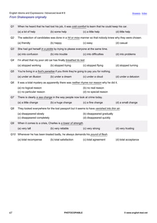 advanced-8
42.
English Idioms and Expressions / Advanced level # 8                                                                         Answers Index
From Shakespeare originally


             Q1   When he heard that he had lost his job, it was cold comfort to learn that he could keep his car.
                  (a) a lot of help             (b) some help                 (c) a little help           (d) little help

             Q2   The selection of candidates was done in a hit or miss manner so that nobody knew why they were chosen.
                  (a) friendly                  (b) happy                     (c) easy                    (d) casual

             Q3   She had got herself in a pickle by trying to please everyone at the same time.
                  (a) into confusion            (b) into trouble              (c) into difficulties       (d) into problems

             Q4   I'm afraid that my poor old car has finally breathed its last.
                  (a) stopped working           (b) stopped trying            (c) stopped flying          (d) stopped turning

             Q5   You're living in a fool's paradise if you think they're going to pay you for nothing.
                  (a) under an illusion         (b) under a dream             (c) under a cloud           (d) under a delusion

             Q6   It was a total mystery as apparently there was neither rhyme nor reason why he did it.
                  (a) no logical reason                                       (b) no real reason
                  (c) no particular reason                                    (d) no special reason

             Q7   There is clearly a sea change in the way people now look at crime today.
                  (a) a little change           (b) a huge change             (c) a fine change           (d) a small change

             Q8   They looked everywhere for the lost passport but it seems to have vanished into thin air.
                  (a) disappeared slowly                                      (b) disappeared gradually
                  (c) disappeared completely                                  (d) disappeared quickly

             Q9   When it comes to a crisis, Charles is a tower of strength.
                  (a) very tall                 (b) very reliable             (c) very strong             (d) very trusting

             Q10 Whenever he has been treated badly, he always demands his pound of flesh.
                  (a) total recompense          (b) total satisfaction        (c) total agreement         (d) total acceptance




47                                                           PHOTOCOPIABLE                                        © www.english-test.net
 