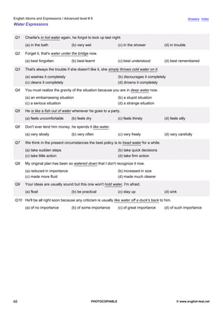 advanced-9
43.
English Idioms and Expressions / Advanced level # 9                                                                          Answers Index
Water Expressions


             Q1    Charlie's in hot water again, he forgot to lock up last night.
                   (a) in the bath              (b) very wet                  (c) in the shower            (d) in trouble

             Q2    Forget it, that's water under the bridge now.
                   (a) best forgotten           (b) best learnt               (c) best understood          (d) best remembered

             Q3    That's always the trouble if she doesn't like it, she simply throws cold water on it.
                   (a) washes it completely                                   (b) discourages it completely
                   (c) cleans it completely                                   (d) drowns it completely

             Q4    You must realize the gravity of the situation because you are in deep water now.
                   (a) an embarrassing situation                              (b) a stupid situation
                   (c) a serious situation                                    (d) a strange situation

             Q5    He is like a fish out of water whenever he goes to a party.
                   (a) feels uncomfortable      (b) feels dry                 (c) feels thirsty            (d) feels silly

             Q6    Don't ever lend him money, he spends it like water.
                   (a) very slowly              (b) very often                (c) very freely              (d) very carefully

             Q7    We think in the present circumstances the best policy is to tread water for a while.
                   (a) take sudden steps                                      (b) take quick decisions
                   (c) take little action                                     (d) take firm action

             Q8    My original plan has been so watered down that I don't recognize it now.
                   (a) reduced in importance                                  (b) increased in size
                   (c) made more fluid                                        (d) made much clearer

             Q9    Your ideas are usually sound but this one won't hold water, I'm afraid.
                   (a) float                    (b) be practical              (c) stay up                  (d) sink

             Q10 He'll be all right soon because any criticism is usually like water off a duck's back to him.
                   (a) of no importance         (b) of some importance        (c) of great importance      (d) of such importance




48                                                           PHOTOCOPIABLE                                         © www.english-test.net
 