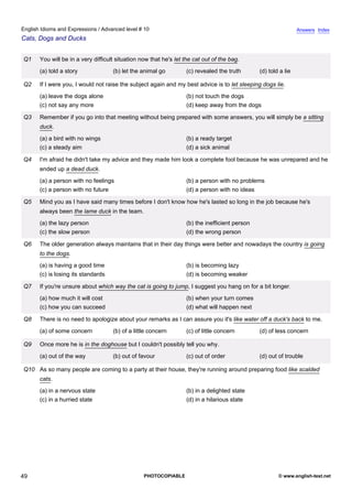 advanced-10
44.
English Idioms and Expressions / Advanced level # 10                                                                          Answers Index
Cats, Dogs and Ducks


              Q1    You will be in a very difficult situation now that he's let the cat out of the bag.
                    (a) told a story              (b) let the animal go         (c) revealed the truth       (d) told a lie

              Q2    If I were you, I would not raise the subject again and my best advice is to let sleeping dogs lie.
                    (a) leave the dogs alone                                    (b) not touch the dogs
                    (c) not say any more                                        (d) keep away from the dogs

              Q3    Remember if you go into that meeting without being prepared with some answers, you will simply be a sitting
                    duck.
                    (a) a bird with no wings                                    (b) a ready target
                    (c) a steady aim                                            (d) a sick animal

              Q4    I'm afraid he didn't take my advice and they made him look a complete fool because he was unrepared and he
                    ended up a dead duck.
                    (a) a person with no feelings                               (b) a person with no problems
                    (c) a person with no future                                 (d) a person with no ideas

              Q5    Mind you as I have said many times before I don't know how he's lasted so long in the job because he's
                    always been the lame duck in the team.
                    (a) the lazy person                                         (b) the inefficient person
                    (c) the slow person                                         (d) the wrong person

              Q6    The older generation always maintains that in their day things were better and nowadays the country is going
                    to the dogs.
                    (a) is having a good time                                   (b) is becoming lazy
                    (c) is losing its standards                                 (d) is becoming weaker

              Q7    If you're unsure about which way the cat is going to jump, I suggest you hang on for a bit longer.
                    (a) how much it will cost                                   (b) when your turn comes
                    (c) how you can succeed                                     (d) what will happen next

              Q8    There is no need to apologize about your remarks as I can assure you it's like water off a duck's back to me.
                    (a) of some concern           (b) of a little concern       (c) of little concern        (d) of less concern

              Q9    Once more he is in the doghouse but I couldn't possibly tell you why.
                    (a) out of the way            (b) out of favour             (c) out of order             (d) out of trouble

              Q10 As so many people are coming to a party at their house, they're running around preparing food like scalded
                    cats.
                    (a) in a nervous state                                      (b) in a delighted state
                    (c) in a hurried state                                      (d) in a hilarious state




49                                                             PHOTOCOPIABLE                                         © www.english-test.net
 