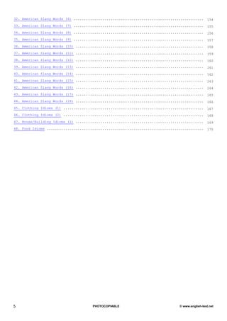 32. American Slang Words (6) ...............................................................     154
33. American Slang Words (7) ...............................................................     155
34. American Slang Words (8) ...............................................................     156
35. American Slang Words (9) ...............................................................     157
36. American Slang Words (10) ..............................................................     158
37. American Slang Words (11) ..............................................................     159
38. American Slang Words (12) ..............................................................     160
39. American Slang Words (13) ..............................................................     161
40. American Slang Words (14) ..............................................................     162
41. American Slang Words (15) ..............................................................     163
42. American Slang Words (16) ..............................................................     164
43. American Slang Words (17) ..............................................................     165
44. American Slang Words (18) ..............................................................     166
45. Clothing Idioms (1) ....................................................................     167
46. Clothing Idioms (2) ....................................................................     168
47. House/Building Idioms (1) ..............................................................     169
48. Food Idioms ............................................................................     170




5                                     PHOTOCOPIABLE                             © www.english-test.net
 