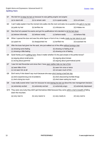 advanced-12
46.
English Idioms and Expressions / Advanced level # 12                                                                          Answers Index
Splitting Hairs


              Q1    We told him to keep his hair on because he was getting angrier and angrier.
                    (a) to stand still             (b) to remain calm          (c) to speak quietly            (d) to sit down

              Q2    I can't really explain it but the moment she walks into the room and asks me a question she gets in my hair.
                    (a) pulls my hair              (b) terrifies me            (c) criticizes me               (d) irritates me

              Q3    Now that he's passed his exams and got his qualifications he's decided to let his hair down.
                    (a) behave informally          (b) behave noisily          (c) behave easily               (d) behave fully

              Q4    When I opened the door and saw this white figure in front of me, it really made my hair stand on end.
                    (a) upset me                   (b) disappointed me         (c) terrified me                (d) surprised me

              Q5    After the boss had given her the sack, she just walked out of the office without turning a hair.
                    (a) showing some feeling                                   (b) showing no feeling at all
                    (c) showing a little feeling                               (d) showing a lot of feeling

              Q6    Quite frankly you're splitting hairs. Does it matter whether it's the past simple or the perfect tense?
                    (a) arguing about small points                             (b) arguing about tenses
                    (c) aruing about grammar                                   (d) arguing about grammatical points

              Q7    I saw him last November and since then I have seen neither hide nor hair of him.
                    (a) seen little of him                                     (b) seen him once or twice
                    (c) not seen him at all                                    (d) not seen much of him

              Q8    Don't worry if she doesn't say much because she says she's having a bad hair day.
                    (a) she's experiencing a lot of problems                   (b) she's discovering horrible things
                    (c) she's doing too much                                   (d) she's been eating too much

              Q9    I was really scared when I saw him because he was tearing his hair out about the new management decision.
                    (a) extremely excited          (b) extremely worried       (c) extremely angry             (d) extremely depressed

              Q10 They were very lucky they didn't get themselves killed because they came within a hair's breadth of falling
                    down the mountain.
                    (a) very near to               (b) very nearer to          (c) very nearly to              (d) very next to




51                                                             PHOTOCOPIABLE                                          © www.english-test.net
 