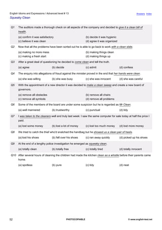 advanced-13
47.
English Idioms and Expressions / Advanced level # 13                                                                         Answers Index
Squeaky Clean


              Q1    The auditors made a thorough check on all aspects of the company and decided to give it a clean bill of
                    health.
                    (a) confirm it was satisfactory                           (b) decide it was hygienic
                    (c) believe it was clean                                  (d) agree it was organized

              Q2    Now that all the problems have been sorted out he is able to go back to work with a clean slate.
                    (a) making no more mess                                   (b) making things clean
                    (c) making a fresh start                                  (d) making things up

              Q3    After a great deal of questioning he decided to come clean and tell the truth.
                    (a) agree                    (b) decide                   (c) admit                    (d) confess

              Q4    The enquiry into allegations of fraud against the minister proved in the end that her hands were clean.
                    (a) she was willing          (b) she was busy             (c) she was innocent         (d) she was careful

              Q5    With the appointment of a new director it was decided to make a clean sweep and create a new board of
                    governors.
                    (a) remove all obstacles                                  (b) remove all chairs
                    (c) remove all symbols                                    (d) remove all problems

              Q6    Some of the members of the board are under some suspicion but he is regarded as Mr Clean.
                    (a) well mannered            (b) trustworthy              (c) punctual                 (d) tidy

              Q7    I was taken to the cleaners well and truly last week: I saw the same computer for sale today at half the price I
                    paid.
                    (a) lost some money          (b) lost a lot of money      (c) lost too much money      (d) lost more money

              Q8    We tried to catch the thief who'd snatched the handbag but he showed us a clean pair of heels.
                    (a) lost his shoes           (b) fell over his shoes      (c) ran away quickly         (d) picked up his shoes

              Q9    At the end of a lengthy police investigation he emerged as squeaky clean.
                    (a) totally clean            (b) totally free             (c) totally tired            (d) totally innocent

              Q10 After several hours of cleaning the children had made the kitchen clean as a whistle before their parents came
                    home.
                    (a) spotless                 (b) pure                     (c) tidy                     (d) neat




52                                                            PHOTOCOPIABLE                                           © www.english-test.net
 