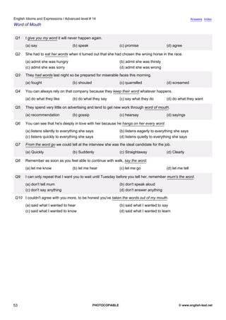 advanced-14
48.
English Idioms and Expressions / Advanced level # 14                                                                         Answers Index
Word of Mouth


              Q1    I give you my word it will never happen again.
                    (a) say                      (b) speak                     (c) promise                 (d) agree

              Q2    She had to eat her words when it turned out that she had chosen the wrong horse in the race.
                    (a) admit she was hungry                                   (b) admit she was thirsty
                    (c) admit she was sorry                                    (d) admit she was wrong

              Q3    They had words last night so be prepared for miserable faces this morning.
                    (a) fought                   (b) shouted                   (c) quarrelled              (d) screamed

              Q4    You can always rely on that company because they keep their word whatever happens.
                    (a) do what they like        (b) do what they say          (c) say what they do        (d) do what they want

              Q5    They spend very little on advertising and tend to get new work through word of mouth.
                    (a) recommendation           (b) gossip                    (c) hearsay                 (d) sayings

              Q6    You can see that he's deeply in love with her because he hangs on her every word.
                    (a) listens silently to everything she says                (b) listens eagerly to everything she says
                    (c) listens quickly to everything she says                 (d) listens quietly to everything she says

              Q7    From the word go we could tell at the interview she was the ideal candidate for the job.
                    (a) Quickly                  (b) Suddenly                  (c) Straightaway            (d) Clearly

              Q8    Remember as soon as you feel able to continue with walk, say the word.
                    (a) let me know              (b) let me hear               (c) let me go               (d) let me tell

              Q9    I can only repeat that I want you to wait until Tuesday before you tell her, remember mum's the word.
                    (a) don't tell mum                                         (b) don't speak aloud
                    (c) don't say anything                                     (d) don't answer anything

              Q10 I couldn't agree with you more, to be honest you've taken the words out of my mouth.
                    (a) said what I wanted to hear                             (b) said what I wanted to say
                    (c) said what I wanted to know                             (d) said what I wanted to learn




53                                                             PHOTOCOPIABLE                                       © www.english-test.net
 