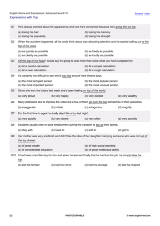 advanced-16
50.
English Idioms and Expressions / Advanced level # 16                                                                             Answers Index
Expressions with Top


              Q1    He's always worried about his appearance and now he's concerned because he's going thin on top.
                    (a) losing his hair                                           (b) losing his memory
                    (c) losing his popularity                                     (d) losing his strength

              Q2    When the accident happened, all he could think about was attracting attention and he started calling out at the
                    top of his voice.
                    (a) as quickly as possible                                    (b) as freely as possible
                    (c) as clearly as possible                                    (d) as loudly as possible

              Q3    Off the top of my head I would say it's going to cost more than twice what you have budgeted for.
                    (a) At a careful calculation                                  (b) At a simple calculation
                    (c) At a near calculation                                     (d) At a rough calculation

              Q4    It's certainly not difficult to see who's top dog around here theses days.
                    (a) the most arrogant person                                  (b) the most popular person
                    (c) the most important person                                 (d) the most unusual person

              Q5    Since she won the lottery last week she's been feeling on top of the world.
                    (a) very proud                 (b) very happy                 (c) very excited                (d) very wealthy

              Q6    Many politicians like to impress the votes but a few of them go over the top sometimes in their speeches.
                    (a) exaggerate                 (b) irritate                   (c) antagonize                  (d) magnify

              Q7    For the first time in ages I actually slept like a top last night.
                    (a) very quickly               (b) very slowly                (c) very often                  (d) very soundly

              Q8    Students usually take on paid employment during the vacation to top up their grants.
                    (a) stay with                  (b) keep to                    (c) add to                      (d) get to

              Q9    Her mother was very snobbish and didn't like the idea of her daughter marrying someone who was not out of
                    the top drawer.
                    (a) of great wealth                                           (b) of high social standing
                    (c) of considerable education                                 (d) of great intellectual ability

              Q10 It had been a terrible day for him and when he learned finally that he had lost his job, he simply blew his
                    top.
                    (a) lost his temper            (b) lost his nerve             (c) lost his courage            (d) lost his respect




55                                                                PHOTOCOPIABLE                                           © www.english-test.net
 