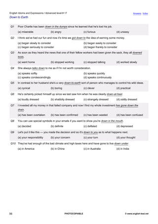 advanced-17
51.
English Idioms and Expressions / Advanced level # 17                                                                       Answers Index
Down to Earth


              Q1   Poor Charlie has been down in the dumps since he learned that he's lost his job.
                   (a) miserable                (b) angry                      (c) furious                 (d) uneasy

              Q2   I think we've had our fun and now it's time we got down to the idea of earning some money.
                   (a) began slowly to consider                                (b) began easily to consider
                   (c) began seriously to consider                             (d) began frankly to consider

              Q3   As soon as they heard the news that one of their fellow workers had been given the sack, they all downed
                   tools.
                   (a) went home                (b) stopped working            (c) stopped talking         (d) worked slowly

              Q4   She always talks down to me as if I'm not worth consideration.
                   (a) speaks softly                                           (b) speaks quickly
                   (c) speaks condescendingly                                  (d) speaks continuously

              Q5   In contrast to her husband she's a very down-to-earth sort of person who manages to control his wild ideas.
                   (a) cynical                  (b) boring                     (c) clever                  (d) practical

              Q6   He's certainly picked himself up since we last saw him when he was clearly down-at-heel.
                   (a) loudly dressed           (b) shabbily dressed           (c) strangely dressed       (d) oddly dressed

              Q7   I invested all my money in that failed company and now I find my whole investment has gone down the
                   drain.
                   (a) has been overtaken       (b) has been confirmed         (c) has been wasted         (d) has been confused

              Q8   You can use special symbols in your emails if you want to show you're down in the mouth.
                   (a) decided                  (b) definite                   (c) deflated                (d) depressed

              Q9   Let's put it like this — you made the decision and so it's down to you as to what happens next.
                   (a) your responsibility      (b) your concern               (c) your turn               (d) your thought

              Q10 They've had enough of the bad climate and high taxes here and have gone to live down under.
                   (a) in America               (b) in China                   (c) in Australia            (d) in India




56                                                             PHOTOCOPIABLE                                       © www.english-test.net
 
