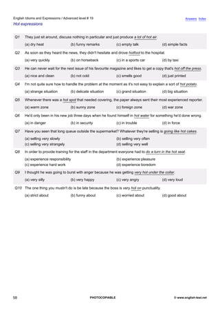 advanced-19
53.
English Idioms and Expressions / Advanced level # 19                                                                         Answers Index
Hot expressions


              Q1    They just sit around, discuss nothing in particular and just produce a lot of hot air.
                    (a) dry heat                 (b) funny remarks              (c) empty talk               (d) simple facts

              Q2    As soon as they heard the news, they didn't hesitate and drove hotfoot to the hospital.
                    (a) very quickly             (b) on horseback               (c) in a sports car          (d) by taxi

              Q3    He can never wait for the next issue of his favourite magazine and likes to get a copy that's hot off the press.
                    (a) nice and clean           (b) not cold                   (c) smells good              (d) just printed

              Q4    I'm not quite sure how to handle the problem at the moment as it's not easy to explain a sort of hot potato.
                    (a) strange situation        (b) delicate situation         (c) grand situation          (d) big situation

              Q5    Whenever there was a hot spot that needed covering, the paper always sent their most experienced reporter.
                    (a) warm zone                (b) sunny zone                 (c) foreign zone             (d) war zone

              Q6    He'd only been in his new job three days when he found himself in hot water for something he'd done wrong.
                    (a) in danger                (b) in security                (c) in trouble               (d) in force

              Q7    Have you seen that long queue outside the supermarket? Whatever they're selling is going like hot cakes.
                    (a) selling very slowly                                     (b) selling very often
                    (c) selling very strangely                                  (d) selling very well

              Q8    In order to provide training for the staff in the department everyone had to do a turn in the hot seat.
                    (a) experience responsibility                               (b) experience pleasure
                    (c) experience hard work                                    (d) experience boredom

              Q9    I thought he was going to burst with anger because he was getting very hot under the collar.
                    (a) very silly               (b) very happy                 (c) very angry               (d) very loud

              Q10 The one thing you mustn't do is be late because the boss is very hot on punctuality.
                    (a) strict about             (b) funny about                (c) worried about            (d) good about




58                                                              PHOTOCOPIABLE                                        © www.english-test.net
 
