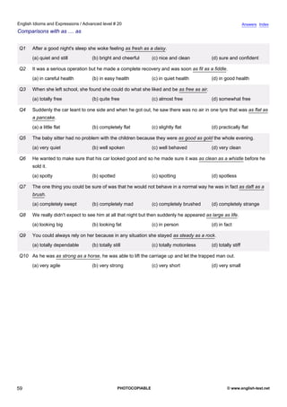 advanced-20
54.
English Idioms and Expressions / Advanced level # 20                                                                          Answers Index
Comparisons with as .... as


              Q1    After a good night's sleep she woke feeling as fresh as a daisy.
                    (a) quiet and still         (b) bright and cheerful        (c) nice and clean         (d) sure and confident

              Q2    It was a serious operation but he made a complete recovery and was soon as fit as a fiddle.
                    (a) in careful health       (b) in easy health             (c) in quiet health        (d) in good health

              Q3    When she left school, she found she could do what she liked and be as free as air.
                    (a) totally free            (b) quite free                 (c) almost free            (d) somewhat free

              Q4    Suddenly the car leant to one side and when he got out, he saw there was no air in one tyre that was as flat as
                    a pancake.
                    (a) a little flat           (b) completely flat            (c) slightly flat          (d) practically flat

              Q5    The baby sitter had no problem with the children because they were as good as gold the whole evening.
                    (a) very quiet              (b) well spoken                (c) well behaved           (d) very clean

              Q6    He wanted to make sure that his car looked good and so he made sure it was as clean as a whistle before he
                    sold it.
                    (a) spotty                  (b) spotted                    (c) spotting               (d) spotless

              Q7    The one thing you could be sure of was that he would not behave in a normal way he was in fact as daft as a
                    brush.
                    (a) completely swept        (b) completely mad             (c) completely brushed     (d) completely strange

              Q8    We really didn't expect to see him at all that night but then suddenly he appeared as large as life.
                    (a) looking big             (b) looking fat                (c) in person              (d) in fact

              Q9    You could always rely on her because in any situation she stayed as steady as a rock.
                    (a) totally dependable      (b) totally still              (c) totally motionless     (d) totally stiff

              Q10 As he was as strong as a horse, he was able to lift the carriage up and let the trapped man out.
                    (a) very agile              (b) very strong                (c) very short             (d) very small




59                                                             PHOTOCOPIABLE                                       © www.english-test.net
 