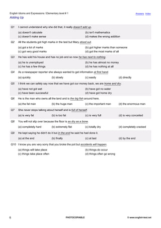 elementary-1
1.
English Idioms and Expressions / Elementary level # 1                                                                         Answers Index
Adding Up


               Q1    I cannot understand why she did that, it really doesn't add up.
                     (a) doesn't calculate                                       (b) isn't mathematics
                     (c) doesn't make sense                                      (d) makes the wrong addition

               Q2    All the students got high marks in the test but Mary stood out.
                     (a) got a lot of marks                                      (b) got higher marks than someone
                     (c) got very good marks                                     (d) got the most marks of all

               Q3    He has sold his house and has no job and so now he has next to nothing.
                     (a) he is unemployed                                        (b) he has almost no money
                     (c) he has a few things                                     (d) he has nothing at all

               Q4    As a newspaper reporter she always wanted to get information at first hand.
                     (a) quickly                   (b) slowly                    (c) easily                  (d) directly

               Q5    I think we can safely say now that we have got our money back, we are home and dry.
                     (a) have not got wet                                        (b) have got no water
                     (c) have been successful                                    (d) have got home dry

               Q6    He is the man who owns all the land and is the big fish around here.
                     (a) the fat man               (b) the huge man              (c) the important man       (d) the enormous man

               Q7    She never stops talking about herself and is full of herself.
                     (a) is very fat               (b) is too fat                (c) is very full            (d) is very conceited

               Q8    You will not slip over because the floor is as dry as a bone.
                     (a) completely hard           (b) extremely flat            (c) totally dry             (d) completely cracked

               Q9    He kept saying he didn't do it but in the end he said he had done it.
                     (a) at the end                (b) finally                   (c) at last                 (d) by the end

               Q10 I know you are very sorry that you broke the pot but accidents will happen.
                     (a) things will take place                                  (b) things do occur
                     (c) things take place often                                 (d) things often go wrong




6                                                                PHOTOCOPIABLE                                       © www.english-test.net
 