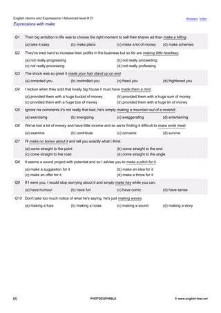 advanced-21
55.
English Idioms and Expressions / Advanced level # 21                                                                      Answers Index
Expressions with make


              Q1    Their big ambition in life was to choose the right moment to sell their shares ad then make a killing.
                    (a) take it easy               (b) make plans              (c) make a lot of money     (d) make schemes

              Q2    They've tried hard to increase their profits in the business but so far are making little headway.
                    (a) not really progressing                                 (b) not really proceeding
                    (c) not really processing                                  (d) not really professing

              Q3    The shock was so great it made your hair stand up on end.
                    (a) consoled you               (b) controlled you          (c) freed you               (d) frightened you

              Q4    I reckon when they sold that lovely big house it must have made them a mint.
                    (a) provided them with a huge bucket of money              (b) provided them with a huge sum of money
                    (c) provided them with a huge box of money                 (d) provided them with a huge tin of money

              Q5    Ignore his comments it's not really that bad, he's simply making a mountain out of a molehill.
                    (a) exercising                 (b) energizing              (c) exaggerating            (d) entertaining

              Q6    We've lost a lot of money and have little income and so we're finding it difficult to make ends meet.
                    (a) examine                    (b) contribute              (c) convene                 (d) survive

              Q7    I'll make no bones about it and tell you exactly what I think.
                    (a) come straight to the point                             (b) come straight to the end
                    (c) come straight to the road                              (d) come straight to the angle

              Q8    It seems a sound project with potential and so I advise you to make a pitch for it.
                    (a) make a suggestion for it                               (b) make an idea for it
                    (c) make an offer for it                                   (d) make a throw for it

              Q9    If I were you, I would stop worrying about it and simply make hay while you can.
                    (a) have humour                (b) have fun                (c) have comic              (d) have sense

              Q10 Don't take too much notice of what he's saying, he's just making waves.
                    (a) making a fuss              (b) making a noise          (c) making a sound          (d) making a story




60                                                             PHOTOCOPIABLE                                       © www.english-test.net
 