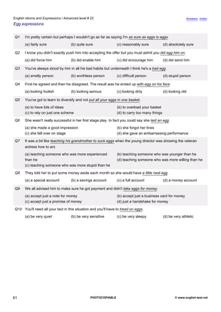 advanced-22
56.
English Idioms and Expressions / Advanced level # 22                                                                        Answers Index
Egg expressions


              Q1    I'm pretty certain but perhaps I wouldn't go as far as saying I'm as sure as eggs is eggs.
                    (a) fairly sure              (b) quite sure               (c) reasonably sure            (d) absolutely sure

              Q2    I know you didn't exactly push him into accepting the offer but you must admit you did egg him on.
                    (a) did force him            (b) did enable him           (c) did encourage him          (d) did send him

              Q3    You've always stood by him in all his bad habits but underneath I think he's a bad egg.
                    (a) smelly person            (b) worthless person         (c) difficult person           (d) stupid person

              Q4    First he agreed and then he disagreed. The result was he ended up with egg on his face.
                    (a) looking foolish          (b) looking serious          (c) looking dirty              (d) looking old

              Q5    You've got to learn to diversify and not put all your eggs in one basket.
                    (a) to have lots of ideas                                 (b) to overload your basket
                    (c) to rely on just one scheme                            (d) to carry too many things

              Q6    She wasn't really successful in her first stage play. In fact you could say she laid an egg.
                    (a) she made a good impression                            (b) she forgot her lines
                    (c) she fell over on stage                                (d) she gave an embarrassing performance

              Q7    It was a bit like teaching his grandmother to suck eggs when the young director was showing the veteran
                    actress how to act.
                    (a) teaching someone who was more experienced             (b) teaching someone who was younger than he
                    than he                                                   (d) teaching someone who was more willing than he
                    (c) teaching someone who was more stupid than he

              Q8    They told her to put some money aside each month so she would have a little nest egg.
                    (a) a special account        (b) a savings account        (c) a full account             (d) a money account

              Q9    We all advised him to make sure he got payment and didn't take eggs for money.
                    (a) accept just a note for money                          (b) accept just a business card for money
                    (c) accept just a promise of money                        (d) just a handshake for money

              Q10 You'll need all your tact in this situation and you'll have to tread on eggs.
                    (a) be very quiet            (b) be very sensitive        (c) be very sleepy             (d) be very athletic




61                                                           PHOTOCOPIABLE                                          © www.english-test.net
 
