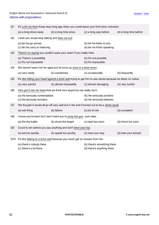advanced-23
57.
English Idioms and Expressions / Advanced level # 23                                                                             Answers Index
Idioms with prepositions


              Q1    It's a far cry from those days long ago when you could leave your front door unlocked.
                    (a) a long shout away           (b) a long time since         (c) a long way before         (d) a long time before

              Q2    I wish you would stop talking and hear me out.
                    (a) let me go across                                          (b) let me listen to you
                    (c) let me carry on listening                                 (d) let me finish speaking

              Q3    There's no saying you couldn't pass your exam if you really tried.
                    (a) There's a possibility                                     (b) It's not possible
                    (c) It's not impossible                                       (d) It's impossible

              Q4    We haven't seen him for ages but he turns up once in a blue moon.
                    (a) very rarely                 (b) sometimes                 (c) occasionally              (d) frequently

              Q5    It's like hitting your head against a brick wall trying to get him to see sense because he takes no notice.
                    (a) very painful                (b) almost impossible         (c) almost damaging           (d) very hurtful

              Q6    He's got it into his head that we think he's stupid but we really don't.
                    (a) He seriously contemplates                                 (b) He seriously ponders
                    (c) He seriously wonders                                      (d) He seriously believes

              Q7    We thought it would all go off very well but in the end it turned out to be a damp squib.
                    (a) wet thing                   (b) failure                   (c) lot of rain               (d) complaint

              Q8    I know you're keen but I don't want you to jump the gun. Just relax.
                    (a) fire the bullet             (b) shoot the target          (c) start too soon            (d) shoot too soon

              Q9    Count to ten before you say anything and don't blow your top.
                    (a) eat too quickly             (b) speak too quickly         (c) lose your way             (d) lose your temper

              Q10 It's like talking to a brick wall because you never get an answer from her.
                    (a) there's nobody there                                      (b) there's something there
                    (c) there's a lot there                                       (d) there's anything there




62                                                                PHOTOCOPIABLE                                        © www.english-test.net
 
