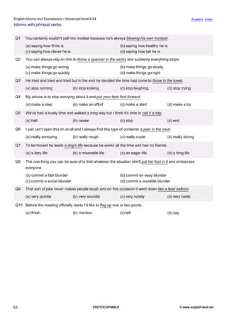 advanced-24
58.
English Idioms and Expressions / Advanced level # 24                                                                             Answers Index
Idioms with phrasal verbs


              Q1    You certainly couldn't call him modest because he's always blowing his own trumpet.
                    (a) saying how fit he is                                     (b) saying how healthy he is
                    (c) saying how clever he is                                  (d) saying how tall he is

              Q2    You can always rely on him to throw a spanner in the works and suddenly everything stops.
                    (a) make things go wrong                                     (b) make things go slowly
                    (c) make things go quickly                                   (d) make things go right

              Q3    He tried and tried and tried but in the end he decided the time had come to throw in the towel.
                    (a) stop running              (b) stop looking               (c) stop laughing             (d) stop trying

              Q4    My advice is to stop worrying about it and put your best foot forward.
                    (a) make a step               (b) make an effort             (c) make a start              (d) make a try

              Q5    We've had a lovely time and walked a long way but I think it's time to call it a day.
                    (a) halt                      (b) cease                      (c) stop                      (d) end

              Q6    I just can't open this tin at all and I always find this type of container a pain in the neck.
                    (a) really annoying           (b) really rough               (c) really crude              (d) really strong

              Q7    To be honest he leads a dog's life because he works all the time and has no friends.
                    (a) a lazy life               (b) a miserable life           (c) an eager life             (d) a long life

              Q8    The one thing you can be sure of is that whatever the situation she'll put her foot in it and embarrass
                    everyone.
                    (a) commit a fast blunder                                    (b) commit an easy blunder
                    (c) commit a social blunder                                  (d) commit a sociable blunder

              Q9    That sort of joke never makes people laugh and on this occasion it went down like a lead balloon.
                    (a) very quickly              (b) very soundly               (c) very noisily              (d) very badly

              Q10 Before the meeting officially starts I'd like to flag up one or two points.
                    (a) finish                    (b) mention                    (c) tell                      (d) say




63                                                              PHOTOCOPIABLE                                            © www.english-test.net
 