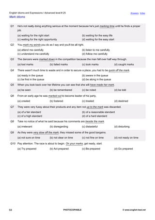 advanced-25
59.
English Idioms and Expressions / Advanced level # 25                                                                               Answers Index
Mark Idioms


              Q1    He's not really doing anything serious at the moment because he's just marking time until he finds a proper
                    job.
                    (a) waiting for the right start                              (b) waiting for the easy life
                    (c) waiting for the right opportunity                        (d) waiting for the easy start

              Q2    You mark my words you do as I say and you'll be all right.
                    (a) attend me carefully                                      (b) listen to me carefully
                    (c) understand me carefully                                  (d) follow me carefully

              Q3    The dancers were marked down in the competition because the man fell over half way through.
                    (a) lost marks                (b) failed marks               (c) took marks                   (d) caught marks

              Q4    There wasn't much time to waste and in order to secure a place, you had to be quick off the mark.
                    (a) ready in the queue                                       (b) aware in the queue
                    (c) be first in the queue                                    (d) be along in the queue

              Q5    When you look back over her lifetime you can see that she will have made her mark.
                    (a) be seen                   (b) be remembered              (c) be noted                     (d) be told

              Q6    From an early age he was marked out to become leader of his party.
                    (a) created                   (b) fostered                   (c) treated                      (d) destined

              Q7    They were very fussy about their products and any item not up to the mark was discarded.
                    (a) of a fair standard                                       (b) of a reasonable standard
                    (c) of a high standard                                       (d) of a hard standard

              Q8    Take no notice of what he said because his comments are beside the mark.
                    (a) irrelevant                (b) disregarding               (c) distasteful                  (d) disturbing

              Q9    As they were very slow off the mark, they missed some of the good bargains.
                    (a) not sure on time          (b) not clear on time          (c) not fine on time             (d) not ready on time

              Q10 Pay attention. The race is about to begin. On your marks, get ready, start.
                    (a) Try prepared              (b) Act prepared               (c) Be prepared                  (d) Go prepared




64                                                               PHOTOCOPIABLE                                           © www.english-test.net
 