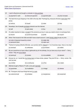advanced-26
60.
English Idioms and Expressions / Advanced level # 26                                                                     Answers Index
Retail Sales Expressions


              Q1   I went to BuyLots and bought a computer on hire purchase.
                   (a) payment in cash         (b) discount payment         (c) payment plan            (d) price increase

              Q2   The best time to go shopping in the USA is the day after Thanksgiving, because all stores mark down their
                   prices.
                   (a) reduce                  (b) boost                    (c) raise                   (d) hike

              Q3   Nowadays, lots of people purchase products over the Internet.
                   (a) sell                    (b) give away                (c) buy                     (d) ship

              Q4   It's really important to keep a receipt of the products you buy in case you need to return or exchange them.
                   (a) record                  (b) proof of purchase        (c) profit                  (d) coupon

              Q5   When I first moved to the USA and didn't have a bank account, I used money orders to pay my rent.
                   (a) order of payment issued by a bank                    (b) dollar bills
                   (c) personal check                                       (d) debit card

              Q6   Thanks for buying at Build-a-Monster, your product will be shipped in 1 to 2 business days. Have a nice day!
                   (a) received                (b) withdrawn                (c) purchased               (d) mailed

              Q7   My son would love to have a Buzz Lightmonth toy for his birthday. Do you have any at your store? — Sorry,
                   ma'am. They are out of stock.
                   (a) bankrupt                (b) broken                   (c) not available           (d) stacked

              Q8   Excuse me, sir. I would like my money back on these shoes, please. They don't fit me. — Sorry, ma'am. We
                   can't do that.
                   (a) a forfeit               (b) a reimburse              (c) a fine                  (d) a retain

              Q9   Melinda bought a Plasma TV with a one year warranty.
                   (a) guarantee               (b) invalidation             (c) vintage                 (d) release

              Q10 Mr. Thompson only buys things that are in a sale.
                   (a) uneconomical            (b) priceless                (c) inexpensive             (d) overpriced




65                                                          PHOTOCOPIABLE                                      © www.english-test.net
 