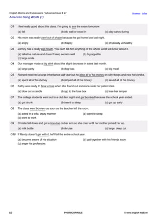 advanced-27
61.
English Idioms and Expressions / Advanced level # 27                                                                          Answers Index
American Slang Words (1)


              Q1    I feel really good about this class. I'm going to ace the exam tomorrow.
                    (a) fail                                (b) do well or excel in                 (c) play cards during

              Q2    His mom was really bent out of shape because he got home late last night.
                    (a) angry                               (b) happy                               (c) physically unhealthy

              Q3    Johnny has a really big mouth. You can't tell him anything or the whole world will know about it.
                    (a) talkative nature and doesn't keep secrets well          (b) big appetite
                    (c) large smile

              Q4    Our manager made a big stink about the slight decrease in sales last month.
                    (a) large party                         (b) big fuss                            (c) big meal

              Q5    Richard received a large inheritance last year but he blew all of his money on silly things and now he's broke.
                    (a) spent all of his money              (b) ripped all of his money             (c) saved all of his money

              Q6    Kathy was ready to blow a fuse when she found out someone stole her patent idea.
                    (a) blow out a candle                   (b) go to the fuse box                  (c) lose her temper

              Q7    The college students went out to a club last night and got bombed because the school year ended.
                    (a) got drunk                           (b) went to sleep                       (c) got up early

              Q8    The class went bonkers as soon as the teacher left the room.
                    (a) acted in a wild, crazy manner                           (b) went to sleep
                    (c) went to work

              Q9    Christie fell down and got a boo-boo on her arm so she cried until her mother picked her up.
                    (a) milk bottle                         (b) bruise                              (c) large, deep cut

              Q10 If Randy doesn't get with it, he'll fail the entire school year.
                    (a) become aware of his situation                           (b) get together with his friends soon
                    (c) anger his professors




66                                                            PHOTOCOPIABLE                                            © www.english-test.net
 