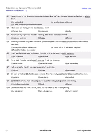 advanced-28
62.
English Idioms and Expressions / Advanced level # 28                                                                       Answers Index
American Slang Words (2)


              Q1    Lauren moved to Los Angeles to become an actress. Now, she's working as a waitress and waiting for a lucky
                    break.
                    (a) a broken limb                                          (b) an inheritance settlement
                    (c) a great opportunity to further her career

              Q2    I don't have any money on me. Can I borrow a buck?
                    (a) female deer                        (b) male duck                         (c) dollar

              Q3    Rowan is really depressed about the break-up. She always looks so bummed.
                    (a) sad and apathetic                  (b) happy                             (c) furious

              Q4    Jeff really wanted to play at the basketball game last night but his coach benched him for bad behavior this
                    past week.
                    (a) forced him to clean the benches                        (b) forced him to sit and watch the game
                    (c) forced him to be a cheerleader

              Q5    I can't wait for our vacation next month. I'm going to sit on the beach to catch some rays.
                    (a) go for a swim                      (b) get a drink                       (c) get a suntan

              Q6    I'm so tired. I'm going home to catch some z's. I'll call you tomorrow.
                    (a) get a suntan                       (b) get some money                    (c) get some sleep

              Q7    He'll never go for that. It's too expensive and he's so chintzy.
                    (a) stingy                             (b) showy                             (c) depressed

              Q8    We went to the Grand Buffet this past weekend. They have really good food and I can't wait to chow down.
                    (a) eat a lot                          (b) spend a lot                       (c) drive fast

              Q9    Don't let him con you. He's only using you because he wants you to give him some money.
                    (a) swindle or manipulate              (b) teach                             (c) humor

              Q10 Dean has turned into such a coach potato. He sits in front of the TV all night long.
                    (a) a lazy person                      (b) an active person                  (c) a funny person




67                                                            PHOTOCOPIABLE                                         © www.english-test.net
 