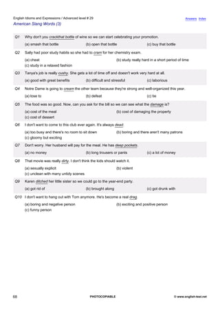 advanced-29
63.
English Idioms and Expressions / Advanced level # 29                                                                       Answers Index
American Slang Words (3)


              Q1   Why don't you crackthat bottle of wine so we can start celebrating your promotion.
                   (a) smash that bottle                  (b) open that bottle                    (c) buy that bottle

              Q2   Sally had poor study habits so she had to cram for her chemistry exam.
                   (a) cheat                                                   (b) study really hard in a short period of time
                   (c) study in a relaxed fashion

              Q3   Tanya's job is really cushy. She gets a lot of time off and doesn't work very hard at all.
                   (a) good with great benefits           (b) difficult and stressful             (c) laborious

              Q4   Notre Dame is going to cream the other team because they're strong and well-organized this year.
                   (a) lose to                            (b) defeat                              (c) tie

              Q5   The food was so good. Now, can you ask for the bill so we can see what the damage is?
                   (a) cost of the meal                                        (b) cost of damaging the property
                   (c) cost of dessert

              Q6   I don't want to come to this club ever again. It's always dead.
                   (a) too busy and there's no room to sit down                (b) boring and there aren't many patrons
                   (c) gloomy but exciting

              Q7   Don't worry. Her husband will pay for the meal. He has deep pockets.
                   (a) no money                           (b) long trousers or pants              (c) a lot of money

              Q8   That movie was really dirty. I don't think the kids should watch it.
                   (a) sexually explicit                                       (b) violent
                   (c) unclean with many untidy scenes

              Q9   Karen ditched her little sister so we could go to the year-end party.
                   (a) got rid of                         (b) brought along                       (c) got drunk with

              Q10 I don't want to hang out with Tom anymore. He's become a real drag.
                   (a) boring and negative person                              (b) exciting and positive person
                   (c) funny person




68                                                           PHOTOCOPIABLE                                          © www.english-test.net
 