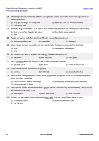 advanced-30
64.
English Idioms and Expressions / Advanced level # 30                                                                             Answers Index
American Slang Words (4)


              Q1    Christine got an earful when she got home last night. Her parents lectured her about breaking curfews for
                    more than an hour.
                    (a) an outpour of anger and complaints                       (b) a talk about her ear infection medicine
                    (c) a talk about ears

              Q2    Normally, drug addicts need a fix in order to cope with their day once they are addicted to a particular drug.
                    (a) dose of something they strongly crave                    (b) thing that is easily repaired
                    (c) chip

              Q3    People say Lana is really flaky so she can't handle important projects at work.
                    (a) unconventional and odd              (b) responsible                          (c) dishonest

              Q4    When he saw the giant wheel at the fair, he instantly had a flashback reminiscent of his childhood.
                    (a) radio                                                    (b) memory of a past incident
                    (c) song

              Q5    My husband and I want to go watch that new flick. We heard it's pretty good.
                    (a) movie/film                          (b) new restaurant                       (c) video game

              Q6    Laura flipped out when she heard about the tornado that hit her hometown.
                    (a) got really upset                    (b) fell down                            (c) bent over backwards

              Q7    Some people say that my teacher is a foxy lady.
                    (a) cunning                             (b) red-haired                           (c) physically attractive

              Q8    That vacation package to Puerto Vallarta was a freebie when I bought the cruise line vacation package that
                    starts out in Fort Lauderdale.
                    (a) a bonus received without cost/charge                     (b) an object we throw to each other at the park
                    (c) a discounted pair of shoes

              Q9    The computer system we use at work has a glitch in it so we couldn't do any of our work today. The technician
                    will be in tomorrow to fix it for us.
                    (a) traffic signal                      (b) minor malfunction                    (c) small rip or tear

              Q10 Carmen told me the joke three times but I still didn't get it. She has a very different sense of humor.
                    (a) understood the joke                                      (b) didn't understand the joke
                    (c) told the joke




69                                                            PHOTOCOPIABLE                                            © www.english-test.net
 