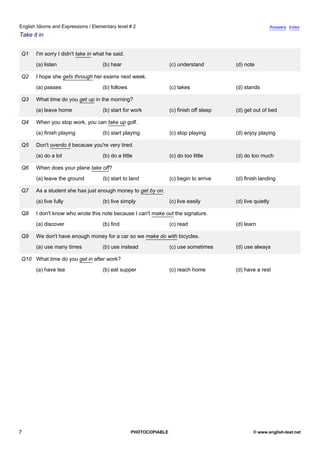 elementary-2
2.
English Idioms and Expressions / Elementary level # 2                                                                     Answers Index
Take it in


               Q1   I'm sorry I didn't take in what he said.
                    (a) listen                    (b) hear                      (c) understand         (d) note

               Q2   I hope she gets through her exams next week.
                    (a) passes                    (b) follows                   (c) takes              (d) stands

               Q3   What time do you get up in the morning?
                    (a) leave home                (b) start for work            (c) finish off sleep   (d) get out of bed

               Q4   When you stop work, you can take up golf.
                    (a) finish playing            (b) start playing             (c) stop playing       (d) enjoy playing

               Q5   Don't overdo it because you're very tired.
                    (a) do a lot                  (b) do a little               (c) do too little      (d) do too much

               Q6   When does your plane take off?
                    (a) leave the ground          (b) start to land             (c) begin to arrive    (d) finish landing

               Q7   As a student she has just enough money to get by on.
                    (a) live fully                (b) live simply               (c) live easily        (d) live quietly

               Q8   I don't know who wrote this note because I can't make out the signature.
                    (a) discover                  (b) find                      (c) read               (d) learn

               Q9   We don't have enough money for a car so we make do with bicycles.
                    (a) use many times            (b) use instead               (c) use sometimes      (d) use always

               Q10 What time do you get in after work?
                    (a) have tea                  (b) eat supper                (c) reach home         (d) have a rest




7                                                               PHOTOCOPIABLE                                  © www.english-test.net
 