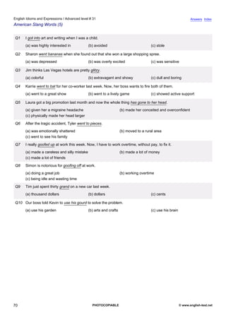 advanced-31
65.
English Idioms and Expressions / Advanced level # 31                                                                           Answers Index
American Slang Words (5)


              Q1    I got into art and writing when I was a child.
                    (a) was highly interested in            (b) avoided                             (c) stole

              Q2    Sharon went bananas when she found out that she won a large shopping spree.
                    (a) was depressed                       (b) was overly excited                  (c) was sensitive

              Q3    Jim thinks Las Vegas hotels are pretty glitzy.
                    (a) colorful                            (b) extravagant and showy               (c) dull and boring

              Q4    Karrie went to bat for her co-worker last week. Now, her boss wants to fire both of them.
                    (a) went to a great show                (b) went to a lively game               (c) showed active support

              Q5    Laura got a big promotion last month and now the whole thing has gone to her head.
                    (a) given her a migraine headache                             (b) made her conceited and overconfident
                    (c) physically made her head larger

              Q6    After the tragic accident, Tyler went to pieces.
                    (a) was emotionally shattered                                 (b) moved to a rural area
                    (c) went to see his family

              Q7    I really goofed up at work this week. Now, I have to work overtime, without pay, to fix it.
                    (a) made a careless and silly mistake                         (b) made a lot of money
                    (c) made a lot of friends

              Q8    Simon is notorious for goofing off at work.
                    (a) doing a great job                                         (b) working overtime
                    (c) being idle and wasting time

              Q9    Tim just spent thirty grand on a new car last week.
                    (a) thousand dollars                    (b) dollars                             (c) cents

              Q10 Our boss told Kevin to use his gourd to solve the problem.
                    (a) use his garden                      (b) arts and crafts                     (c) use his brain




70                                                            PHOTOCOPIABLE                                             © www.english-test.net
 