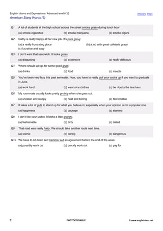 advanced-32
66.
English Idioms and Expressions / Advanced level # 32                                                                          Answers Index
American Slang Words (6)


              Q1   A lot of students at the high school across the street smoke grass during lunch hour.
                   (a) smoke cigarettes                      (b) smoke marijuana                   (c) smoke cigars

              Q2   Cathy is really happy at her new job. It's pure gravy.
                   (a) a really frustrating place                               (b) a job with great cafeteria gravy
                   (c) lucrative and easy

              Q3   I don't want that sandwich. It looks gross.
                   (a) disgusting                            (b) expensive                         (c) really delicious

              Q4   Where should we go for some good grub?
                   (a) drinks                                (b) food                              (c) insects

              Q5   You've been very lazy this past semester. Now, you have to really pull your socks up if you want to graduate
                   in June.
                   (a) work hard                             (b) wear nice clothes                 (c) be nice to the teachers

              Q6   My roommate usually looks pretty grubby when she goes out.
                   (a) unclean and sloppy                    (b) neat and boring                   (c) fashionable

              Q7   It takes a lot of guts to stand up for what you believe in; especially when your opinion is not a popular one.
                   (a) happiness                             (b) courage                           (c) stamina

              Q8   I don't like your jacket. It looks a little grungy.
                   (a) fashionable                           (b) dirty                             (c) dated

              Q9   That road was really hairy. We should take another route next time.
                   (a) scenic                                (b) boring                            (c) dangerous

              Q10 We have to sit down and hammer out an agreement before the end of the week.
                   (a) possibly work on                      (b) quickly work out                  (c) pay for




71                                                              PHOTOCOPIABLE                                          © www.english-test.net
 