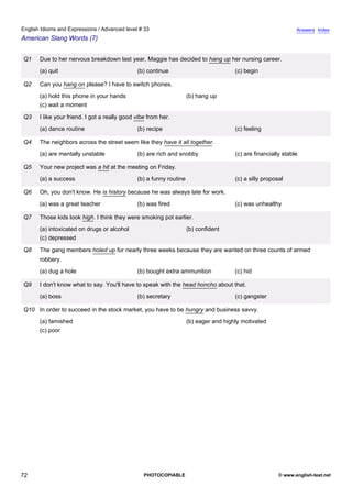 advanced-33
67.
English Idioms and Expressions / Advanced level # 33                                                                        Answers Index
American Slang Words (7)


              Q1   Due to her nervous breakdown last year, Maggie has decided to hang up her nursing career.
                   (a) quit                                (b) continue                            (c) begin

              Q2   Can you hang on please? I have to switch phones.
                   (a) hold this phone in your hands                             (b) hang up
                   (c) wait a moment

              Q3   I like your friend. I got a really good vibe from her.
                   (a) dance routine                       (b) recipe                              (c) feeling

              Q4   The neighbors across the street seem like they have it all together.
                   (a) are mentally unstable               (b) are rich and snobby                 (c) are financially stable

              Q5   Your new project was a hit at the meeting on Friday.
                   (a) a success                           (b) a funny routine                     (c) a silly proposal

              Q6   Oh, you don't know. He is history because he was always late for work.
                   (a) was a great teacher                 (b) was fired                           (c) was unhealthy

              Q7   Those kids look high. I think they were smoking pot earlier.
                   (a) intoxicated on drugs or alcohol                           (b) confident
                   (c) depressed

              Q8   The gang members holed up for nearly three weeks because they are wanted on three counts of armed
                   robbery.
                   (a) dug a hole                          (b) bought extra ammunition             (c) hid

              Q9   I don't know what to say. You'll have to speak with the head honcho about that.
                   (a) boss                                (b) secretary                           (c) gangster

              Q10 In order to succeed in the stock market, you have to be hungry and business savvy.
                   (a) famished                                                  (b) eager and highly motivated
                   (c) poor




72                                                            PHOTOCOPIABLE                                          © www.english-test.net
 