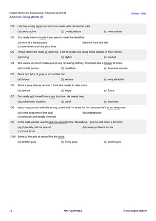 advanced-34
68.
English Idioms and Expressions / Advanced level # 34                                                                       Answers Index
American Slang Words (8)


              Q1    Lisa has a very hyper son and she meets with his teacher a lot.
                    (a) overly active                      (b) overly jealous                     (c) overzealous

              Q2    You really have to hustle if you want to meet the deadline.
                    (a) work at a steady pace                                   (b) work hard and fast
                    (c) slow down and take your time

              Q3    Those colors are really in right now. A lot of people are using those shades in their homes.
                    (a) boring                             (b) stylish                            (c) neutral

              Q4    She wears too much makeup and very revealing clothing. She looks like a hooker at times.
                    (a) humble person                      (b) prostitute                         (c) business woman

              Q5    She's hot. A lot of guys at school like her.
                    (a) furious                            (b) serious                            (c) very attractive

              Q6    She's a very intense person. I think she needs to relax more.
                    (a) serious                            (b) angry                              (c) funny

              Q7    Don really got himself into a jam this time. He needs help.
                    (a) problematic situation              (b) band                               (c) business

              Q8    Isaac hung around with the wrong crowd and I'm afraid for him because he's in too deep now.
                    (a) in the deep end of the pool                             (b) underground
                    (c) seriously and deeply involved

              Q9    In the past, people used to jerk me around more. Nowadays, I put my foot down a lot more.
                    (a) physically pull me around                               (b) cause problems for me
                    (c) shout at me

              Q10 Some of the girls at school like the jocks.
                    (a) athletic guys                      (b) funny guys                         (c) smart guys




73                                                            PHOTOCOPIABLE                                         © www.english-test.net
 