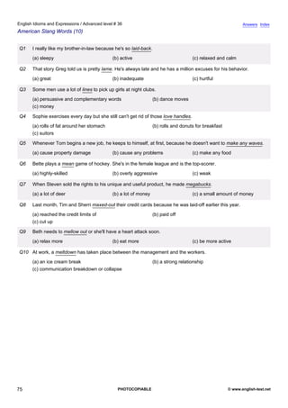 advanced-36
70.
English Idioms and Expressions / Advanced level # 36                                                                        Answers Index
American Slang Words (10)


              Q1   I really like my brother-in-law because he's so laid-back.
                   (a) sleepy                            (b) active                                (c) relaxed and calm

              Q2   That story Greg told us is pretty lame. He's always late and he has a million excuses for his behavior.
                   (a) great                             (b) inadequate                            (c) hurtful

              Q3   Some men use a lot of lines to pick up girls at night clubs.
                   (a) persuasive and complementary words                       (b) dance moves
                   (c) money

              Q4   Sophie exercises every day but she still can't get rid of those love handles.
                   (a) rolls of fat around her stomach                          (b) rolls and donuts for breakfast
                   (c) suitors

              Q5   Whenever Tom begins a new job, he keeps to himself, at first, because he doesn't want to make any waves.
                   (a) cause property damage             (b) cause any problems                    (c) make any food

              Q6   Bette plays a mean game of hockey. She's in the female league and is the top-scorer.
                   (a) highly-skilled                    (b) overly aggressive                     (c) weak

              Q7   When Steven sold the rights to his unique and useful product, he made megabucks.
                   (a) a lot of deer                     (b) a lot of money                        (c) a small amount of money

              Q8   Last month, Tim and Sherri maxed-out their credit cards because he was laid-off earlier this year.
                   (a) reached the credit limits of                             (b) paid off
                   (c) cut up

              Q9   Beth needs to mellow out or she'll have a heart attack soon.
                   (a) relax more                        (b) eat more                              (c) be more active

              Q10 At work, a meltdown has taken place between the management and the workers.
                   (a) an ice cream break                                       (b) a strong relationship
                   (c) communication breakdown or collapse




75                                                          PHOTOCOPIABLE                                            © www.english-test.net
 