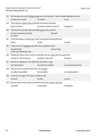 advanced-37
71.
English Idioms and Expressions / Advanced level # 37                                                                        Answers Index
American Slang Words (11)


              Q1   My boss gave me a lot of mickey mouse work to do recently. I wish he would challenge me more.
                   (a) silly and not useful                (b) cartoon                              (c) fun

              Q2   Ted is going to make a move on Sandra at the party next week.
                   (a) try to seduce                       (b) make a business move for             (c) speak to

              Q3   That movie we saw last night was pretty mushy. Did you like it?
                   (a) very emotional and tender                               (b) stupid
                   (c) violent

              Q4   I think that dresser is pretty neat. I wish I could build something like that.
                   (a) big                                 (b) old                                  (c) good

              Q5   There are a lot of negatives about the new management team.
                   (a) good things                                             (b) bad things
                   (c) film and developing costs

              Q6   I'll leave the frozen dinner out for you and then you can nuke it when you get home.
                   (a) heat it in the microwave            (b) heat it in the oven                  (c) toast it

              Q7   Most of my colleagues in the office think that Sarah is nuts.
                   (a) a good person                       (b) crazy and unstable                   (c) crazy about squirrels

              Q8   Can you pick me up after work? Sure, it's no sweat.
                   (a) really a big problem                (b) no problem                           (c) really expensive

              Q9   I love your new pad. The location is great as well.
                   (a) home                                (b) park                                 (c) store

              Q10 My new worker means well but sometimes he can be a pain in the neck.
                   (a) hurtful                             (b) annoying                             (c) pleasant




76                                                            PHOTOCOPIABLE                                          © www.english-test.net
 