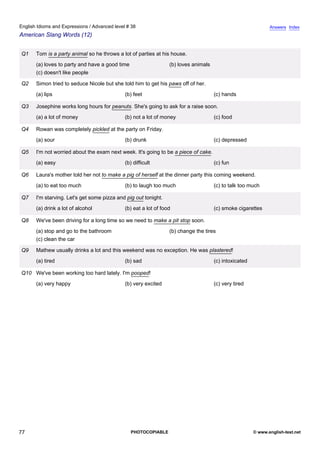 advanced-38
72.
English Idioms and Expressions / Advanced level # 38                                                                      Answers Index
American Slang Words (12)


              Q1   Tom is a party animal so he throws a lot of parties at his house.
                   (a) loves to party and have a good time                   (b) loves animals
                   (c) doesn't like people

              Q2   Simon tried to seduce Nicole but she told him to get his paws off of her.
                   (a) lips                              (b) feet                                (c) hands

              Q3   Josephine works long hours for peanuts. She's going to ask for a raise soon.
                   (a) a lot of money                    (b) not a lot of money                  (c) food

              Q4   Rowan was completely pickled at the party on Friday.
                   (a) sour                              (b) drunk                               (c) depressed

              Q5   I'm not worried about the exam next week. It's going to be a piece of cake.
                   (a) easy                              (b) difficult                           (c) fun

              Q6   Laura's mother told her not to make a pig of herself at the dinner party this coming weekend.
                   (a) to eat too much                   (b) to laugh too much                   (c) to talk too much

              Q7   I'm starving. Let's get some pizza and pig out tonight.
                   (a) drink a lot of alcohol            (b) eat a lot of food                   (c) smoke cigarettes

              Q8   We've been driving for a long time so we need to make a pit stop soon.
                   (a) stop and go to the bathroom                           (b) change the tires
                   (c) clean the car

              Q9   Mathew usually drinks a lot and this weekend was no exception. He was plastered!
                   (a) tired                             (b) sad                                 (c) intoxicated

              Q10 We've been working too hard lately. I'm pooped!
                   (a) very happy                        (b) very excited                        (c) very tired




77                                                           PHOTOCOPIABLE                                         © www.english-test.net
 