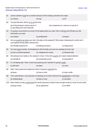 advanced-39
73.
English Idioms and Expressions / Advanced level # 39                                                                            Answers Index
American Slang Words (13)


              Q1   Joanne wanted to pop her co-worker because of the insulting comments she made.
                   (a) criticize                              (b) hug                               (c) hit

              Q2   You paid last time. Dinner is on me this time.
                   (a) is free because I want to pay for it                      (b) is expensive so I want you to pay for it
                   (c) was filling and I don't feel well

              Q3   I'm going to recommend my cousin for the legal advice you need. He's a real pro and he'll give you the
                   information you need.
                   (a) amateur                                (b) professional                      (c) lawyer

              Q4   Are you psyched up about your role in the play on the weekend? We've been rehearsing for months and I
                   can't believe the big night is almost here.
                   (a) mentally prepared for                  (b) feeling sad about                 (c) happy about

              Q5   Our boss lost it recently. He threatened to kill his family and now he's awaiting his trial in jail.
                   (a) had a mental breakdown                 (b) misplaced his money               (c) behaved well

              Q6   She behaved very badly on the weekend. In fact, I think she's psycho and needs medical attention.
                   (a) mentally ill                           (b) emotionally sound                 (c) physically ill

              Q7   I'm not feeling well. I think I have food poisoning and I feel like I'm going to puke.
                   (a) fall down                              (b) sleep                             (c) vomit

              Q8   Well, I had a great time tonight but I think I'm going to push-off now.
                   (a) leave                                  (b) have a drink                      (c) stay a while

              Q9   Tim's subordinate is very disruptive at meetings so it's hard to tell who the quarterback is most days.
                   (a) football player                        (b) lead or boss                      (c) secretary

              Q10 Sean needs to make a quick buck this month because he doesn't have enough money to cover his rent check.
                   (a) easy money                             (b) an agreement                      (c) an effort




78                                                              PHOTOCOPIABLE                                            © www.english-test.net
 