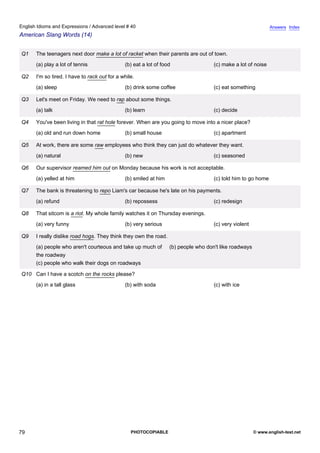 advanced-40
74.
English Idioms and Expressions / Advanced level # 40                                                                       Answers Index
American Slang Words (14)


              Q1   The teenagers next door make a lot of racket when their parents are out of town.
                   (a) play a lot of tennis                (b) eat a lot of food                 (c) make a lot of noise

              Q2   I'm so tired. I have to rack out for a while.
                   (a) sleep                               (b) drink some coffee                 (c) eat something

              Q3   Let's meet on Friday. We need to rap about some things.
                   (a) talk                                (b) learn                             (c) decide

              Q4   You've been living in that rat hole forever. When are you going to move into a nicer place?
                   (a) old and run down home               (b) small house                       (c) apartment

              Q5   At work, there are some raw employees who think they can just do whatever they want.
                   (a) natural                             (b) new                               (c) seasoned

              Q6   Our supervisor reamed him out on Monday because his work is not acceptable.
                   (a) yelled at him                       (b) smiled at him                     (c) told him to go home

              Q7   The bank is threatening to repo Liam's car because he's late on his payments.
                   (a) refund                              (b) repossess                         (c) redesign

              Q8   That sitcom is a riot. My whole family watches it on Thursday evenings.
                   (a) very funny                          (b) very serious                      (c) very violent

              Q9   I really dislike road hogs. They think they own the road.
                   (a) people who aren't courteous and take up much of         (b) people who don't like roadways
                   the roadway
                   (c) people who walk their dogs on roadways

              Q10 Can I have a scotch on the rocks please?
                   (a) in a tall glass                     (b) with soda                         (c) with ice




79                                                            PHOTOCOPIABLE                                         © www.english-test.net
 