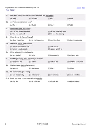 elementary-3
3.
English Idioms and Expressions / Elementary level # 3                                                                       Answers Index
Take it easy


               Q1   I just want to stay at home and watch television and take it easy.
                    (a) sleep                    (b) sit down                   (c) eat                      (d) relax

               Q2   Am I allowed to smoke in here?
                    (a) May I                    (b) Must I                     (c) Can I                    (d) Will I

               Q3   Are you any good at cooking?
                    (a) Can you cook sometimes                                  (b) Do you cook very often
                    (c) Can you cook well                                       (d) Do you like cooking

               Q4   When do you do the washing up?
                    (a) clean the dishes         (b) do the housework           (c) wash the floor           (d) clean the windows

               Q5   She never shouts at her children.
                    (a) makes conversation with                                 (b) calls out to
                    (c) talks in a loud voice to                                (d) speaks quickly to

               Q6   We're fed up with the bad weather.
                    (a) very tired of            (b) full of                    (c) interested in            (d) unhappy with

               Q7   Don't forget to drop me a line when you're away.
                    (a) telephone me             (b) call me                    (c) write to me              (d) send me a telegram

               Q8   She had never been to Paris before.
                    (a) heard of                 (b) read about                 (c) tried                    (d) visited

               Q9   I'm afraid he has got it wrong.
                    (a) said it incorrectly      (b) did an error               (c) did a mistake            (d) made a mistake

               Q10 When you come to the crossroads, you turn left.
                    (a) look left                (b) go to the left             (c) find the left            (d) keep to the left




8                                                               PHOTOCOPIABLE                                        © www.english-test.net
 