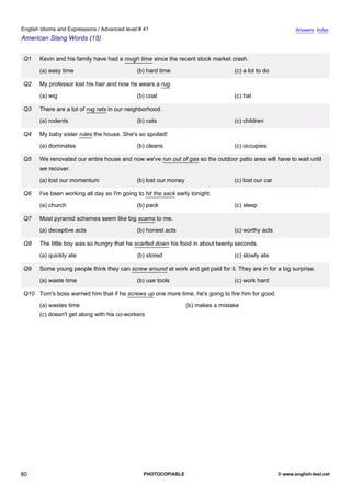 advanced-41
75.
English Idioms and Expressions / Advanced level # 41                                                                       Answers Index
American Slang Words (15)


              Q1    Kevin and his family have had a rough time since the recent stock market crash.
                    (a) easy time                          (b) hard time                         (c) a lot to do

              Q2    My professor lost his hair and now he wears a rug.
                    (a) wig                                (b) coat                              (c) hat

              Q3    There are a lot of rug rats in our neighborhood.
                    (a) rodents                            (b) cats                              (c) children

              Q4    My baby sister rules the house. She's so spoiled!
                    (a) dominates                          (b) cleans                            (c) occupies

              Q5    We renovated our entire house and now we've run out of gas so the outdoor patio area will have to wait until
                    we recover.
                    (a) lost our momentum                  (b) lost our money                    (c) lost our car

              Q6    I've been working all day so I'm going to hit the sack early tonight.
                    (a) church                             (b) pack                              (c) sleep

              Q7    Most pyramid schemes seem like big scams to me.
                    (a) deceptive acts                     (b) honest acts                       (c) worthy acts

              Q8    The little boy was so hungry that he scarfed down his food in about twenty seconds.
                    (a) quickly ate                        (b) stored                            (c) slowly ate

              Q9    Some young people think they can screw around at work and get paid for it. They are in for a big surprise.
                    (a) waste time                         (b) use tools                         (c) work hard

              Q10 Tom's boss warned him that if he screws up one more time, he's going to fire him for good.
                    (a) wastes time                                             (b) makes a mistake
                    (c) doesn't get along with his co-workers




80                                                           PHOTOCOPIABLE                                          © www.english-test.net
 