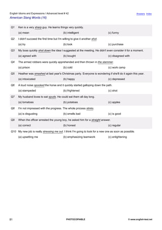advanced-42
76.
English Idioms and Expressions / Advanced level # 42                                                                     Answers Index
American Slang Words (16)


              Q1    Ken is a very sharp guy. He learns things very quickly.
                    (a) mean                                (b) intelligent                    (c) funny

              Q2    I didn't succeed the first time but I'm willing to give it another shot.
                    (a) try                                 (b) look                           (c) purchase

              Q3    My boss quickly shot down the idea I suggested at the meeting. He didn't even consider it for a moment.
                    (a) agreed with                         (b) bought                         (c) disagreed with

              Q4    The armed robbers were quickly apprehended and then thrown in the slammer.
                    (a) prison                              (b) cold                           (c) work camp

              Q5    Heather was smashed at last year's Christmas party. Everyone is wondering if she'll do it again this year.
                    (a) intoxicated                         (b) happy                          (c) depressed

              Q6    A loud noise spooked the horse and it quickly started galloping down the path.
                    (a) stampeded                           (b) frightened                     (c) shot

              Q7    My husband loves to eat spuds. He could eat them all day long.
                    (a) tomatoes                            (b) potatoes                       (c) apples

              Q8    I'm not impressed with the progress. The whole process stinks.
                    (a) is disgusting                       (b) smells bad                     (c) is good

              Q9    When the officer arrested the young boy, he asked him for a straight answer.
                    (a) correct                             (b) honest                         (c) regular

              Q10 My new job is really stressing me out. I think I'm going to look for a new one as soon as possible.
                    (a) upsetting me                        (b) emphasizing teamwork           (c) enlightening




81                                                             PHOTOCOPIABLE                                      © www.english-test.net
 